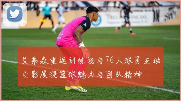 艾弗森重返训练场与76人球员互动合影展现篮球魅力与团队精神