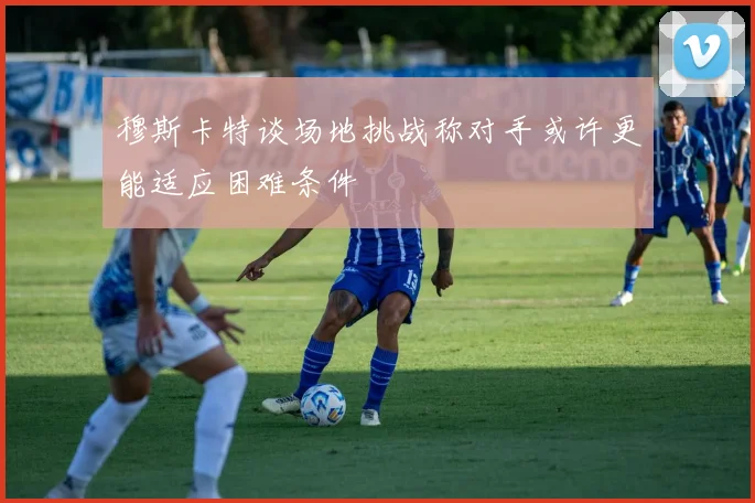 穆斯卡特谈场地挑战称对手或许更能适应困难条件