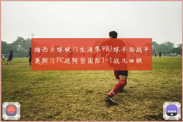 梅西头球破门生涯第903球半场战平奥斯汀FC迈阿密国际1-1战况回顾