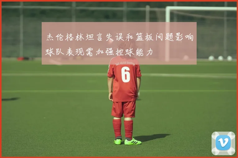杰伦格林坦言失误和篮板问题影响球队表现需加强控球能力