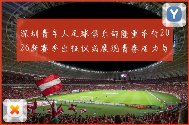 深圳青年人足球俱乐部隆重举行2026新赛季出征仪式展现青春活力与拼搏精神