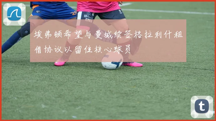 埃弗顿希望与曼城续签格拉利什租借协议以留住核心球员