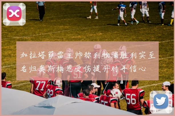 加拉塔萨雷主帅称利物浦胜利实至名归奥斯梅恩受伤提升对手信心