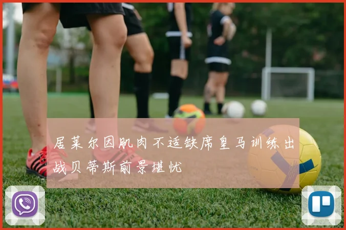 居莱尔因肌肉不适缺席皇马训练出战贝蒂斯前景堪忧