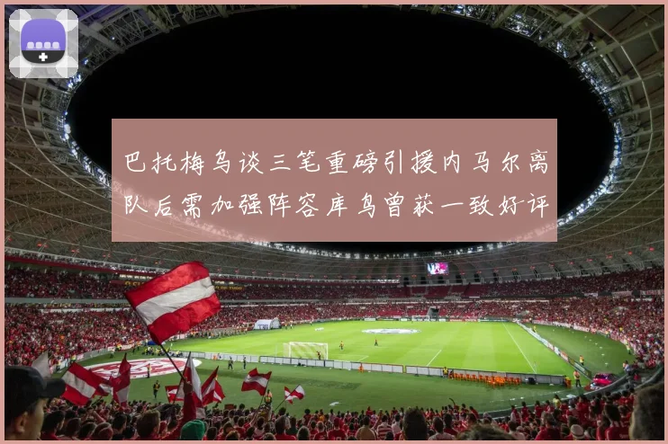 巴托梅乌谈三笔重磅引援内马尔离队后需加强阵容库鸟曾获一致好评