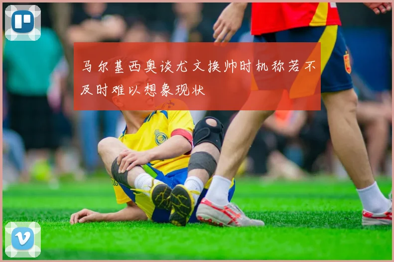 马尔基西奥谈尤文换帅时机称若不及时难以想象现状