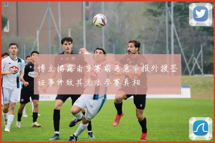 博主揭露南京赛前恶意举报外援签证事件致其无法参赛真相