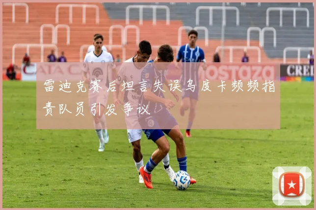 雷迪克赛后坦言失误乌度卡频频指责队员引发争议