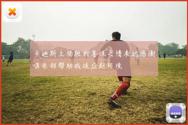 卡迪斯主场胜利喜悦之情表达感谢俱乐部帮助我适应新环境