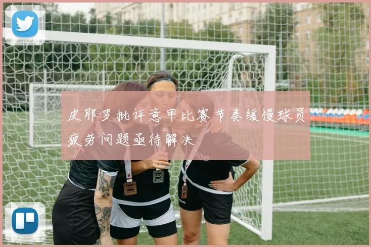 皮耶罗批评意甲比赛节奏缓慢球员疲劳问题亟待解决